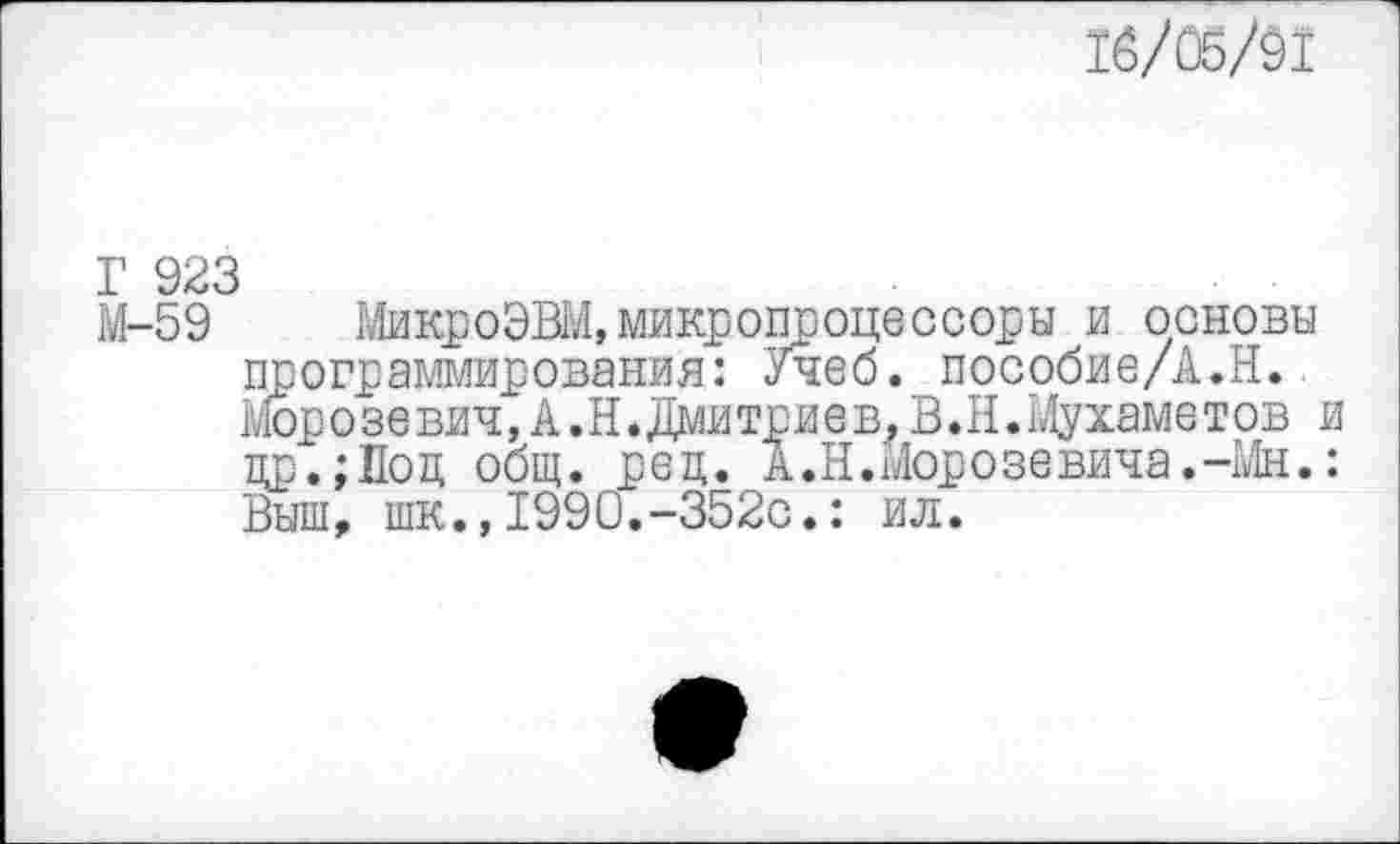 ﻿16/05/91
Г 923
М-59 МикроЭВМ,микропроцессоры и основы программирования: Учеб. пособие/А.Н. Морозевич,А.И.Дмитриев,В.И.Мухаметов и цр.;Поц общ. рец. А.Н.Морозевича.-Мн.: Выш, шк.,1990.-352с.: ил.